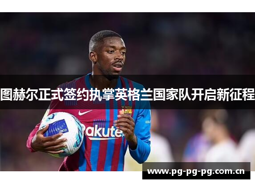图赫尔正式签约执掌英格兰国家队开启新征程 图赫尔正式签约执掌英格兰国家队开启新征程