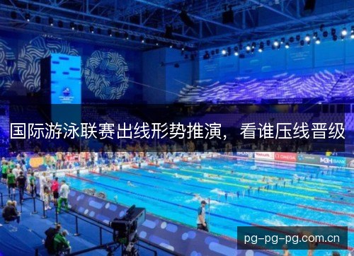 国际游泳联赛出线形势推演，看谁压线晋级